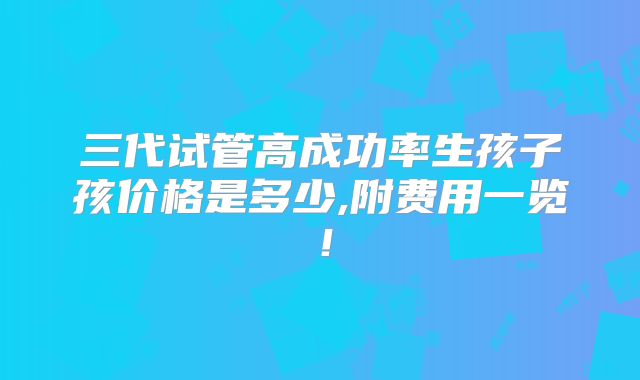 三代试管高成功率生孩子孩价格是多少,附费用一览!