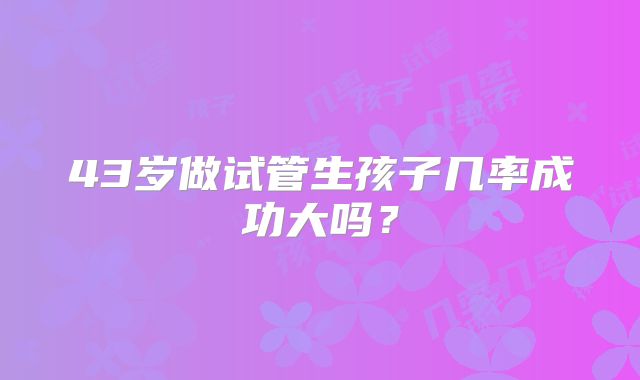 43岁做试管生孩子几率成功大吗？