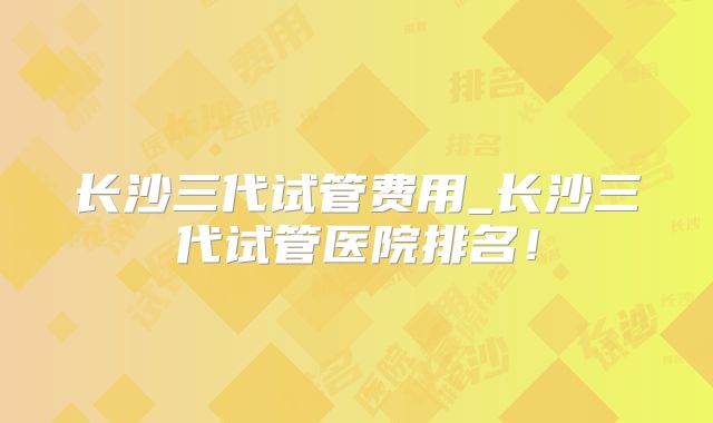 长沙三代试管费用_长沙三代试管医院排名！