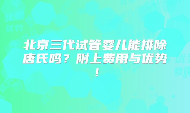 北京三代试管婴儿能排除唐氏吗?附上费用与优势!
