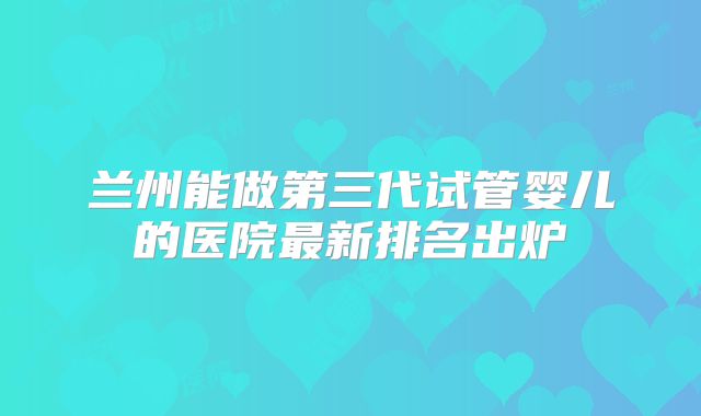 兰州能做第三代试管婴儿的医院最新排名出炉