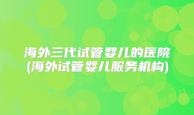 海外三代试管婴儿的医院(海外试管婴儿服务机构)