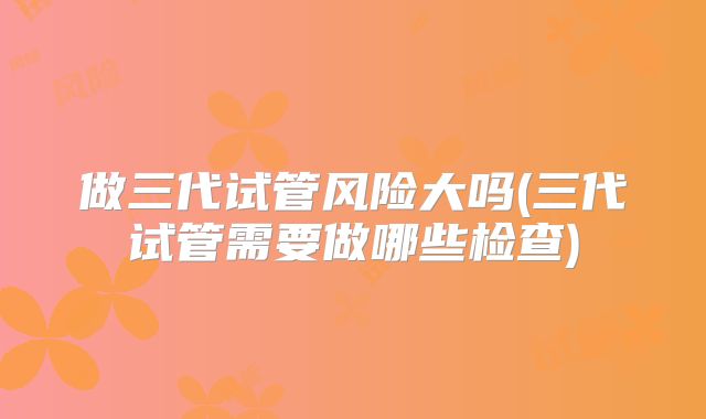 做三代试管风险大吗(三代试管需要做哪些检查)