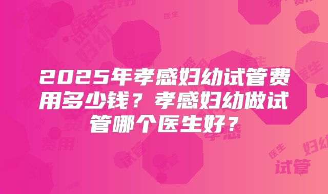 2025年孝感妇幼试管费用多少钱？孝感妇幼做试管哪个医生好？
