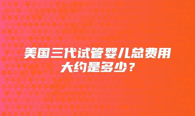美国三代试管婴儿总费用大约是多少？
