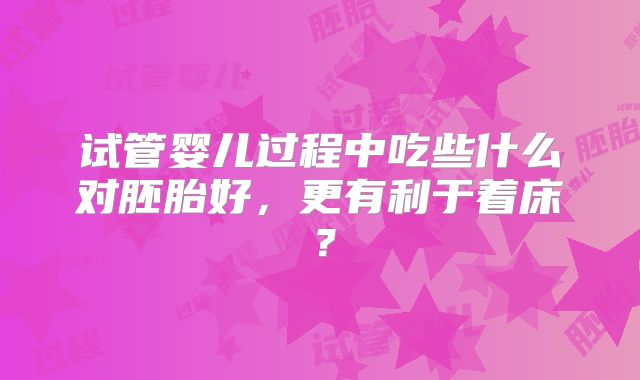 试管婴儿过程中吃些什么对胚胎好，更有利于着床？