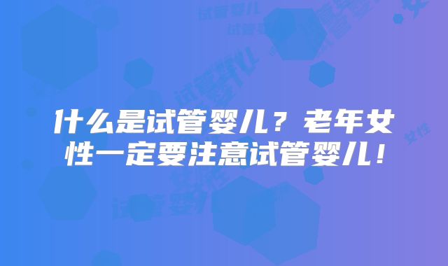 什么是试管婴儿？老年女性一定要注意试管婴儿！