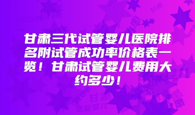 甘肃三代试管婴儿医院排名附试管成功率价格表一览！甘肃试管婴儿费用大约多少！