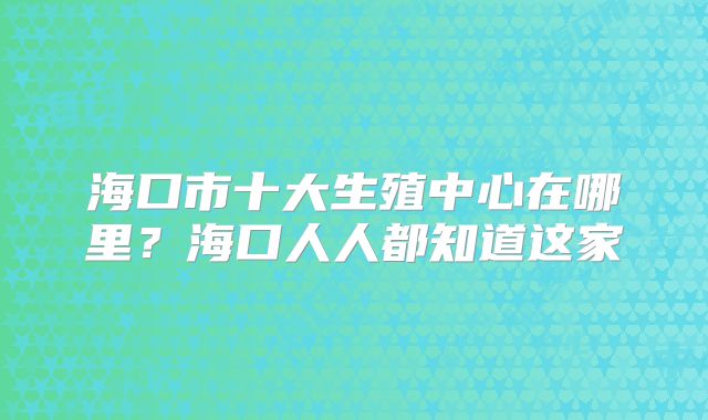 海口市十大生殖中心在哪里?海口人人都知道这家