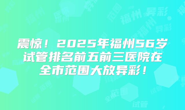 震惊！2025年福州56岁试管排名前五前三医院在全市范围大放异彩！
