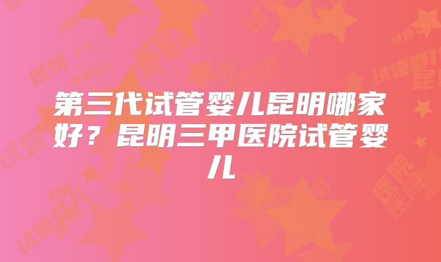 第三代试管婴儿昆明哪家好?昆明三甲医院试管婴儿