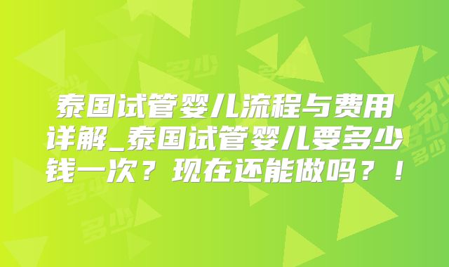 泰国试管婴儿流程与费用详解_泰国试管婴儿要多少钱一次?现在还能做吗?!