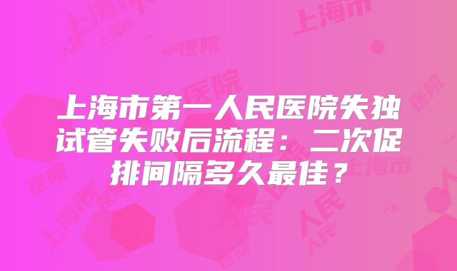 上海市第一人民医院失独试管失败后流程：二次促排间隔多久最佳？