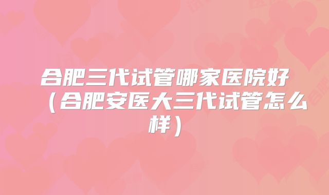合肥三代试管哪家医院好(合肥安医大三代试管怎么样)