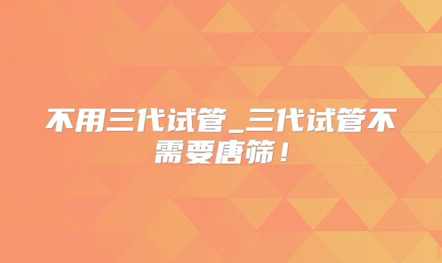 不用三代试管_三代试管不需要唐筛!