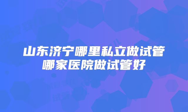 山东济宁哪里私立做试管哪家医院做试管好