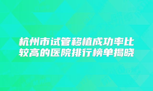 杭州市试管移植成功率比较高的医院排行榜单揭晓
