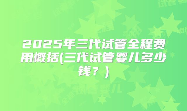 2025年三代试管全程费用概括(三代试管婴儿多少钱？)