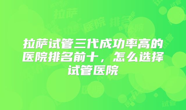 拉萨试管三代成功率高的医院排名前十，怎么选择试管医院