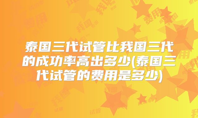 泰国三代试管比我国三代的成功率高出多少(泰国三代试管的费用是多少)