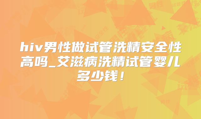 hiv男性做试管洗精安全性高吗_艾滋病洗精试管婴儿多少钱！