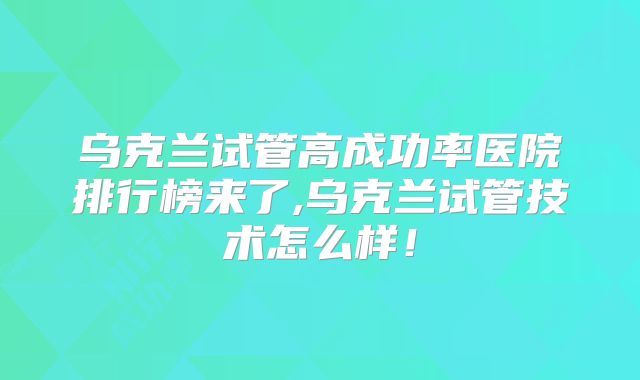 乌克兰试管高成功率医院排行榜来了,乌克兰试管技术怎么样！