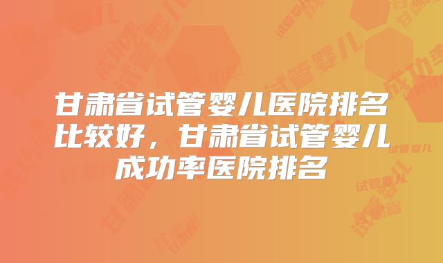 甘肃省试管婴儿医院排名比较好，甘肃省试管婴儿成功率医院排名