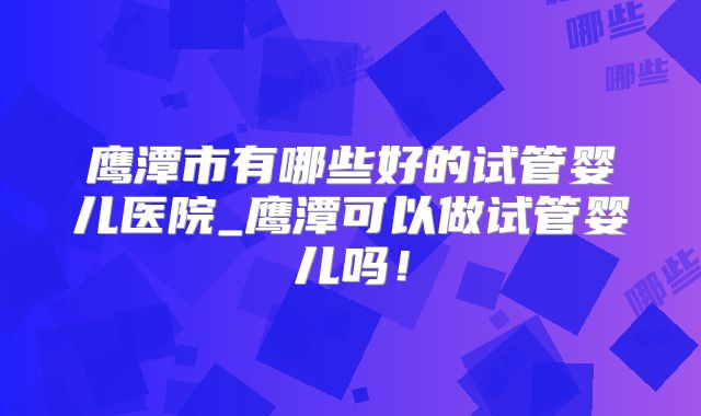 鹰潭市有哪些好的试管婴儿医院_鹰潭可以做试管婴儿吗！