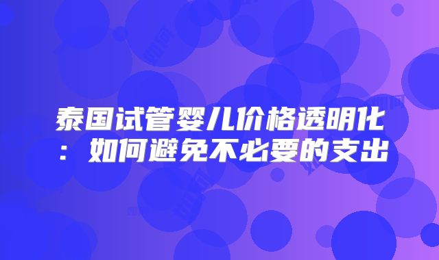 泰国试管婴儿价格透明化:如何避免不必要的支出