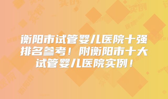 衡阳市试管婴儿医院十强排名参考！附衡阳市十大试管婴儿医院实例！