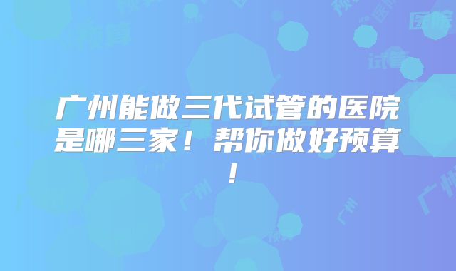广州能做三代试管的医院是哪三家!帮你做好预算!