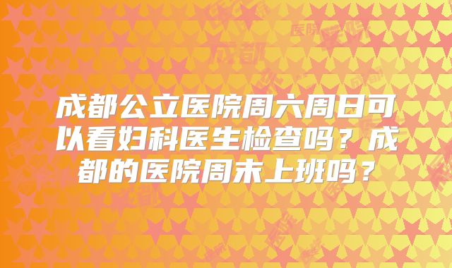 成都公立医院周六周日可以看妇科医生检查吗?成都的医院周末上班吗?