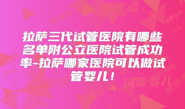 拉萨三代试管医院有哪些名单附公立医院试管成功率-拉萨哪家医院可以做试管婴儿！