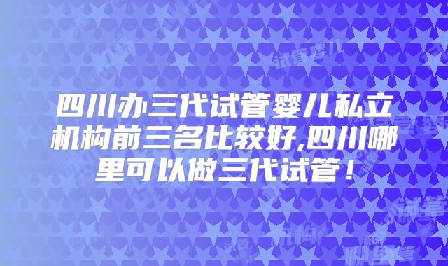 四川办三代试管婴儿私立机构前三名比较好,四川哪里可以做三代试管！