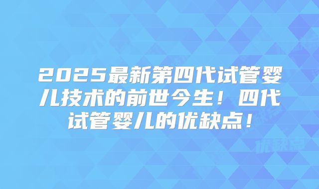 2025最新第四代试管婴儿技术的前世今生！四代试管婴儿的优缺点！