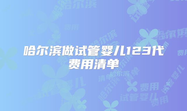 哈尔滨做试管婴儿123代费用清单