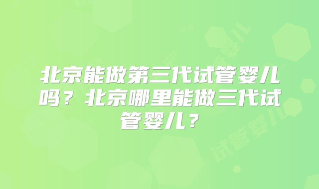 北京能做第三代试管婴儿吗？北京哪里能做三代试管婴儿？