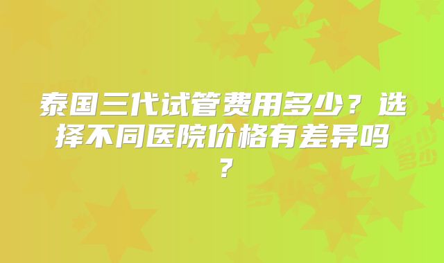 泰国三代试管费用多少?选择不同医院价格有差异吗?