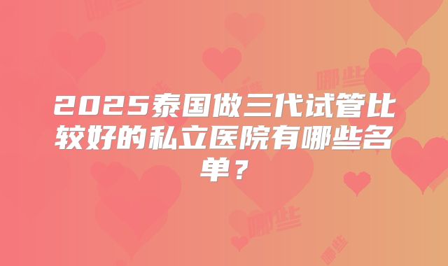 2025泰国做三代试管比较好的私立医院有哪些名单?