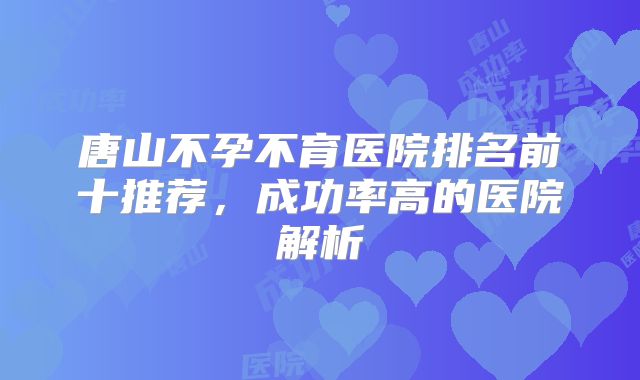 唐山不孕不育医院排名前十推荐,成功率高的医院解析