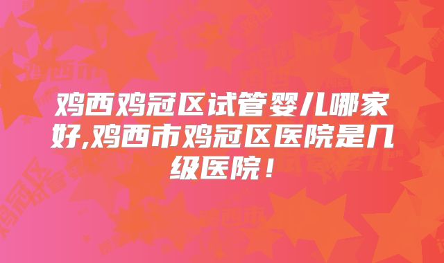 鸡西鸡冠区试管婴儿哪家好,鸡西市鸡冠区医院是几级医院!