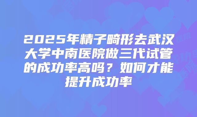 2025年精子畸形去武汉大学中南医院做三代试管的成功率高吗?如何才能提升成功率