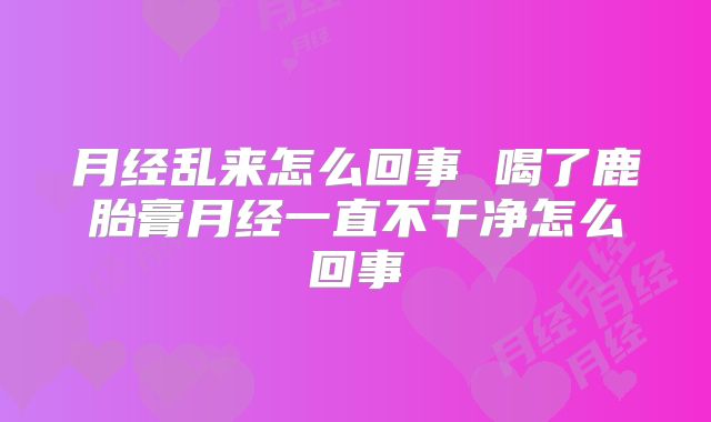 月经乱来怎么回事 喝了鹿胎膏月经一直不干净怎么回事