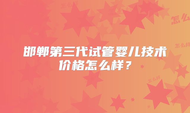 邯郸第三代试管婴儿技术价格怎么样?