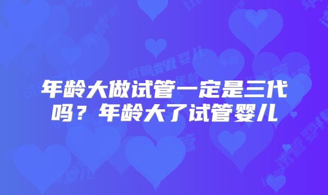 年龄大做试管一定是三代吗？年龄大了试管婴儿