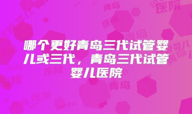 哪个更好青岛三代试管婴儿或三代，青岛三代试管婴儿医院