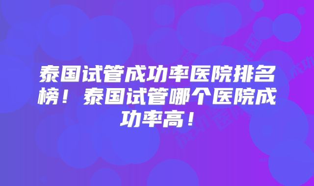 泰国试管成功率医院排名榜!泰国试管哪个医院成功率高!