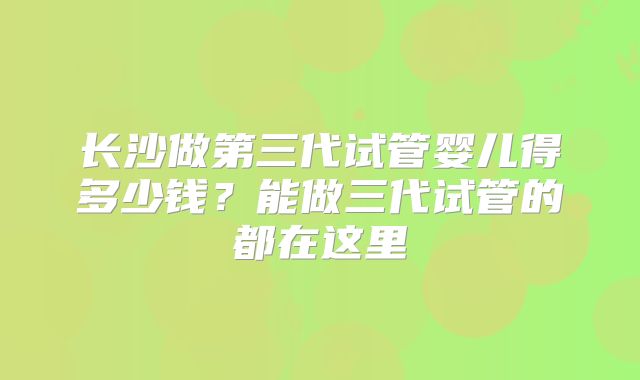 长沙做第三代试管婴儿得多少钱？能做三代试管的都在这里