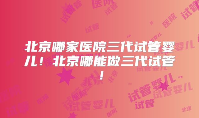 北京哪家医院三代试管婴儿!北京哪能做三代试管!
