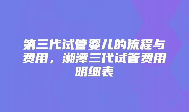 第三代试管婴儿的流程与费用，湘潭三代试管费用明细表
